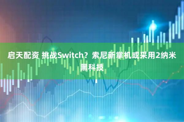 启天配资 挑战Switch？索尼新掌机或采用2纳米黑科技