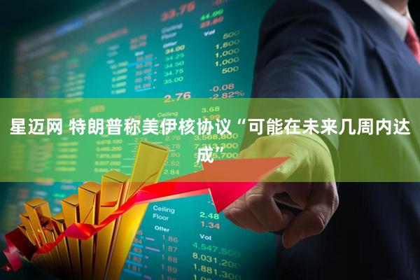 星迈网 特朗普称美伊核协议“可能在未来几周内达成”