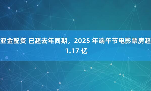亚金配资 已超去年同期，2025 年端午节电影票房超 1.17 亿