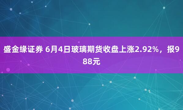 盛金缘证券 6月4日玻璃期货收盘上涨2.92%，报988元