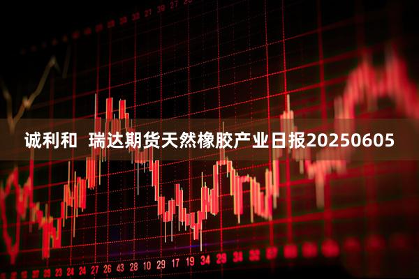 诚利和  瑞达期货天然橡胶产业日报20250605