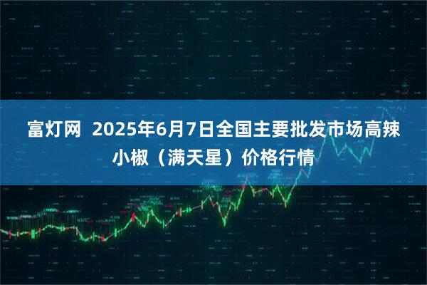 富灯网  2025年6月7日全国主要批发市场高辣小椒（满天星）价格行情