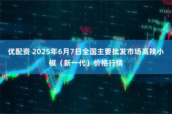 优配资 2025年6月7日全国主要批发市场高辣小椒（新一代）价格行情