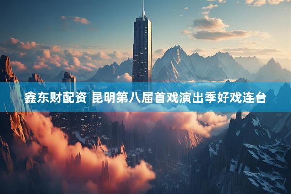 鑫东财配资 昆明第八届首戏演出季好戏连台