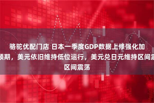 骆驼优配门店 日本一季度GDP数据上修强化加息预期，美元依旧维持低位运行，美元兑日元维持区间震荡