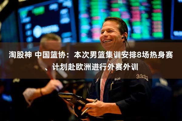 淘股神 中国篮协：本次男篮集训安排8场热身赛、计划赴欧洲进行外赛外训