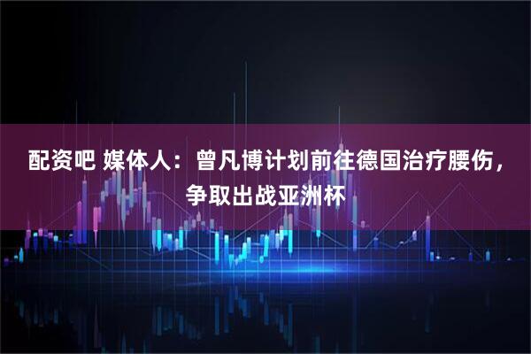 配资吧 媒体人：曾凡博计划前往德国治疗腰伤，争取出战亚洲杯