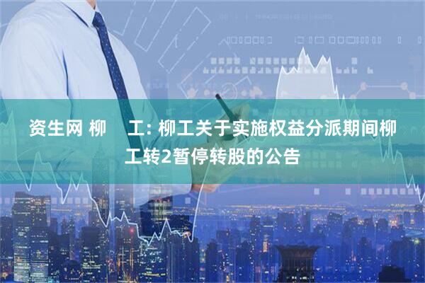 资生网 柳    工: 柳工关于实施权益分派期间柳工转2暂停转股的公告