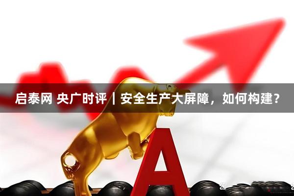启泰网 央广时评｜安全生产大屏障，如何构建？