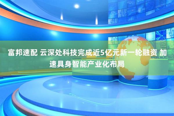 富邦速配 云深处科技完成近5亿元新一轮融资 加速具身智能产业化布局