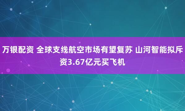万银配资 全球支线航空市场有望复苏 山河智能拟斥资3.67亿元买飞机