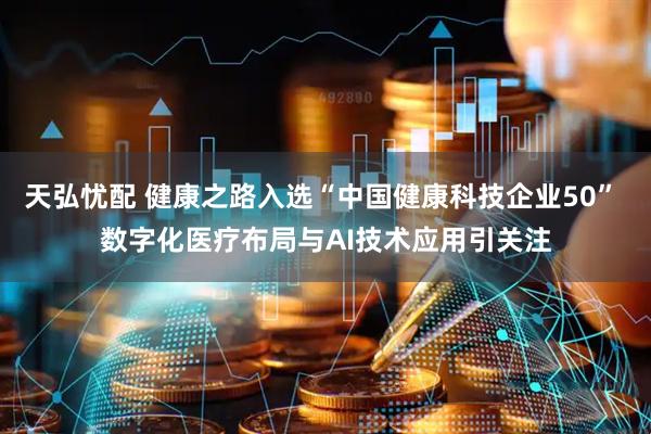 天弘忧配 健康之路入选“中国健康科技企业50” 数字化医疗布局与AI技术应用引关注