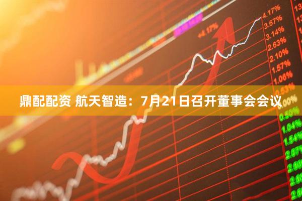 鼎配配资 航天智造：7月21日召开董事会会议