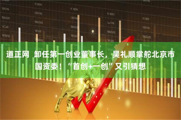 道正网  卸任第一创业董事长，吴礼顺掌舵北京市国资委！“首创+一创”又引猜想
