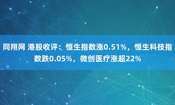 同翔网 港股收评：恒生指数涨0.51%，恒生科技指数跌0.05%，微创医疗涨超22%