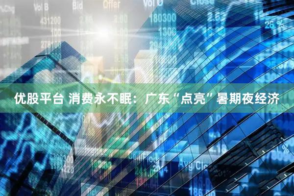 优股平台 消费永不眠：广东“点亮”暑期夜经济
