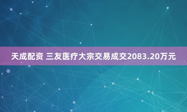 天成配资 三友医疗大宗交易成交2083.20万元