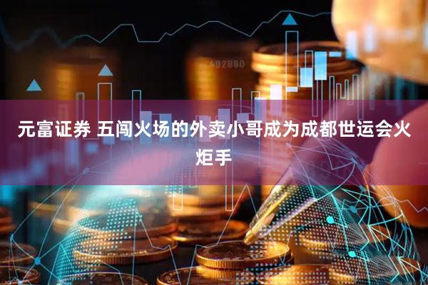 元富证券 五闯火场的外卖小哥成为成都世运会火炬手