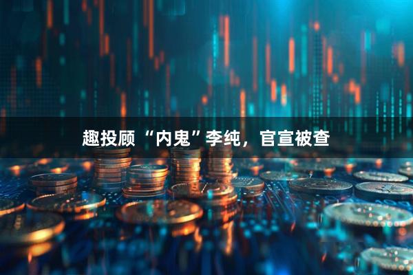 趣投顾 “内鬼”李纯，官宣被查