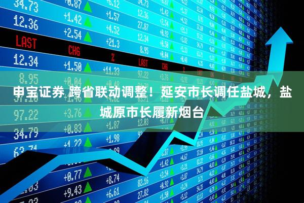 申宝证券 跨省联动调整！延安市长调任盐城，盐城原市长履新烟台