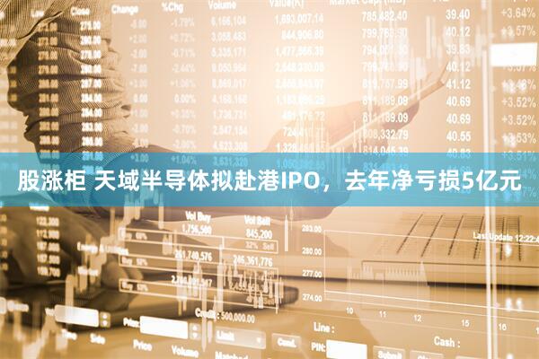 股涨柜 天域半导体拟赴港IPO，去年净亏损5亿元