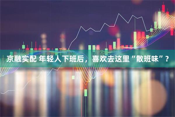 京融实配 年轻人下班后，喜欢去这里“散班味”？