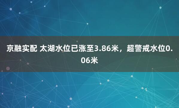 京融实配 太湖水位已涨至3.86米，超警戒水位0.06米
