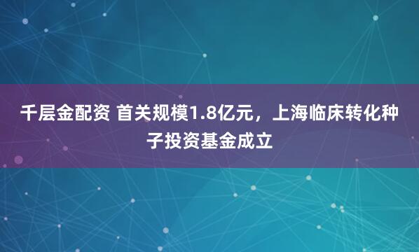 千层金配资 首关规模1.8亿元，上海临床转化种子投资基金成立