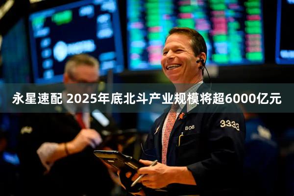 永星速配 2025年底北斗产业规模将超6000亿元