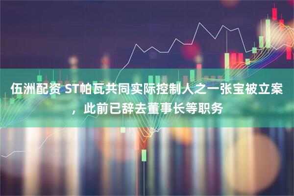 伍洲配资 ST帕瓦共同实际控制人之一张宝被立案，此前已辞去董事长等职务