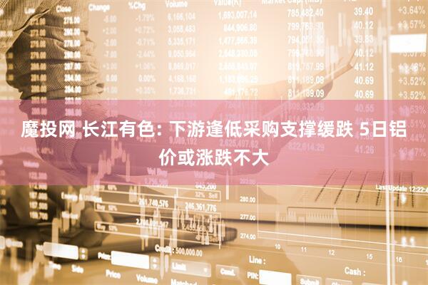 魔投网 长江有色: 下游逢低采购支撑缓跌 5日铝价或涨跌不大