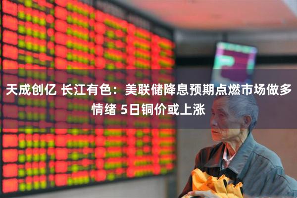 天成创亿 长江有色：美联储降息预期点燃市场做多情绪 5日铜价或上涨