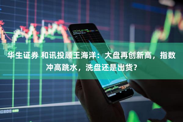 华生证券 和讯投顾王海洋：大盘再创新高，指数冲高跳水，洗盘还是出货？