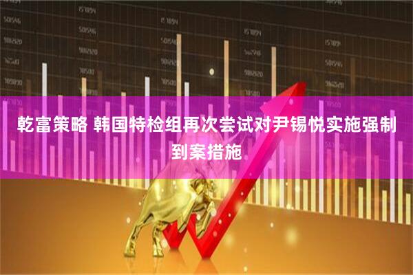 乾富策略 韩国特检组再次尝试对尹锡悦实施强制到案措施