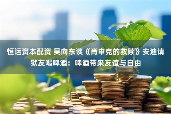 恒运资本配资 吴向东谈《肖申克的救赎》安迪请狱友喝啤酒：啤酒带来友谊与自由