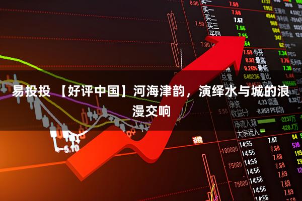 易投投 【好评中国】河海津韵，演绎水与城的浪漫交响