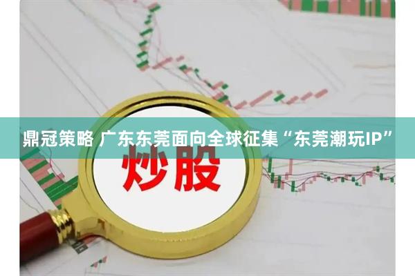 鼎冠策略 广东东莞面向全球征集“东莞潮玩IP”