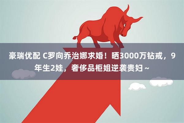 豪瑞优配 C罗向乔治娜求婚！晒3000万钻戒，9年生2娃，奢侈品柜姐逆袭贵妇～