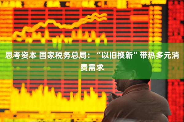 思考资本 国家税务总局：“以旧换新”带热多元消费需求