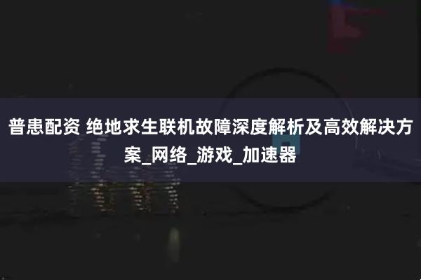 普患配资 绝地求生联机故障深度解析及高效解决方案_网络_游戏_加速器