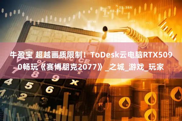 牛盈宝 超越画质限制！ToDesk云电脑RTX5090畅玩《赛博朋克2077》_之城_游戏_玩家