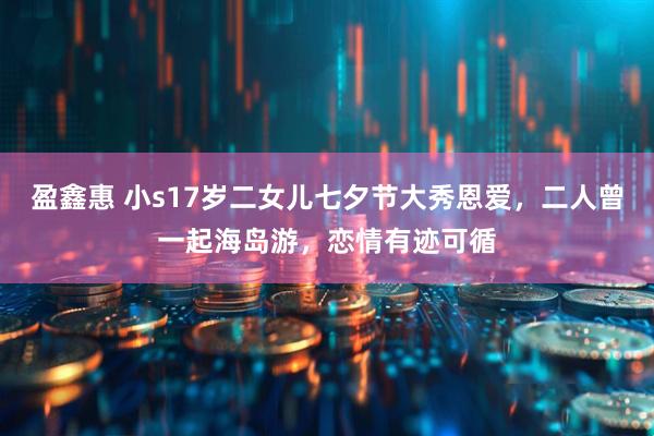 盈鑫惠 小s17岁二女儿七夕节大秀恩爱，二人曾一起海岛游，恋情有迹可循