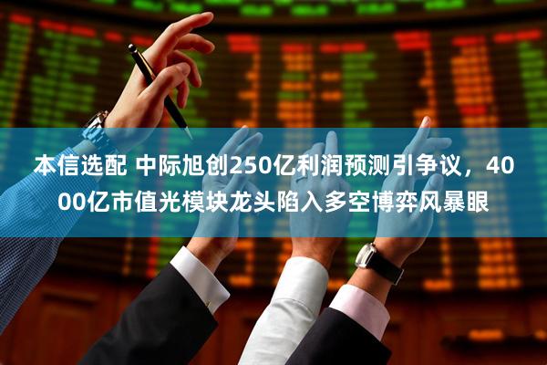 本信选配 中际旭创250亿利润预测引争议，4000亿市值光模块龙头陷入多空博弈风暴眼