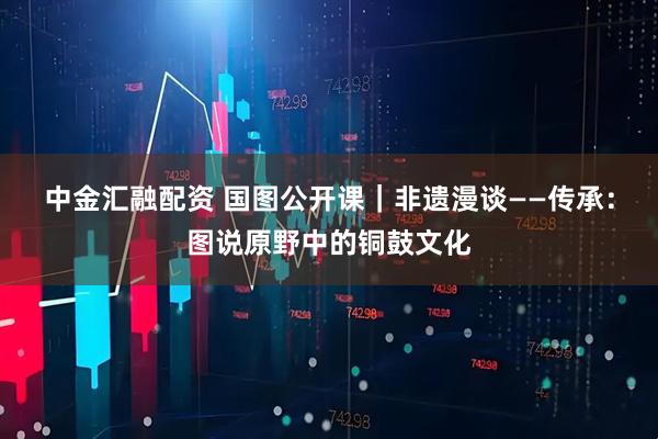 中金汇融配资 国图公开课｜非遗漫谈——传承：图说原野中的铜鼓文化