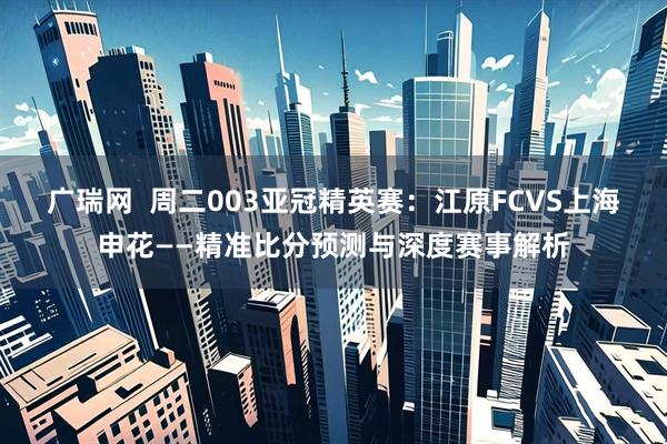 广瑞网  周二003亚冠精英赛：江原FCVS上海申花——精准比分预测与深度赛事解析