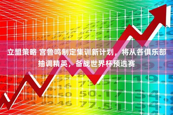立盟策略 宫鲁鸣制定集训新计划，将从各俱乐部抽调精英，备战世界杯预选赛