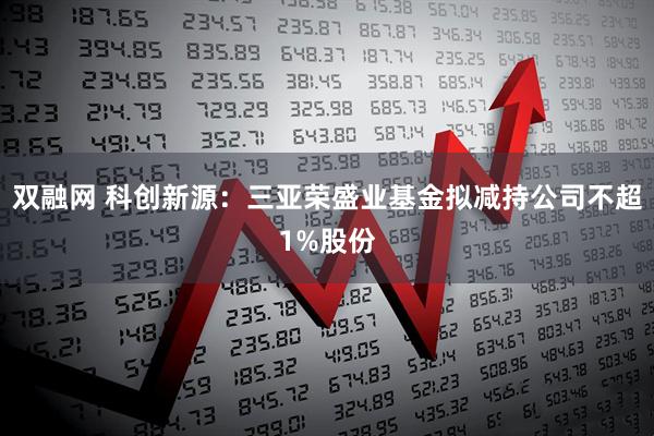 双融网 科创新源：三亚荣盛业基金拟减持公司不超1%股份