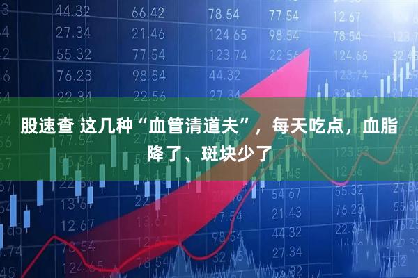 股速查 这几种“血管清道夫”,每天吃点,血脂降了、斑块少了