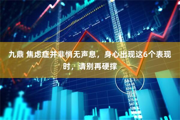 九鼎 焦虑症并非悄无声息,身心出现这6个表现时,请别再硬撑