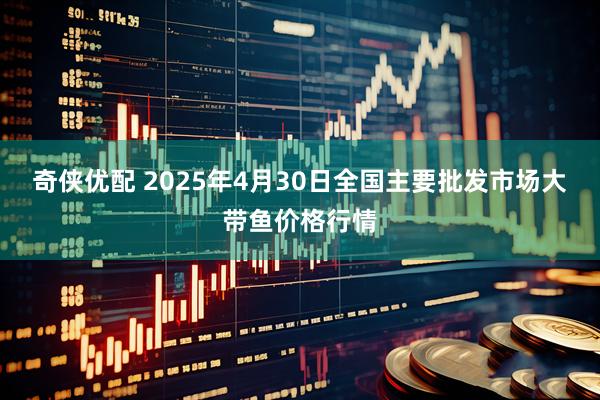 奇侠优配 2025年4月30日全国主要批发市场大带鱼价格行情